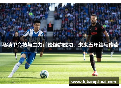 马德里竞技与主力前锋续约成功，未来五年续写传奇