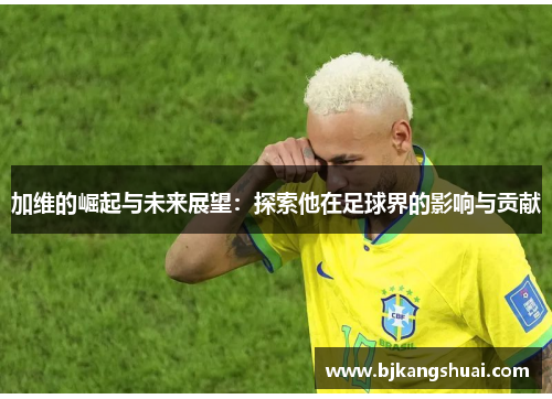 加维的崛起与未来展望：探索他在足球界的影响与贡献